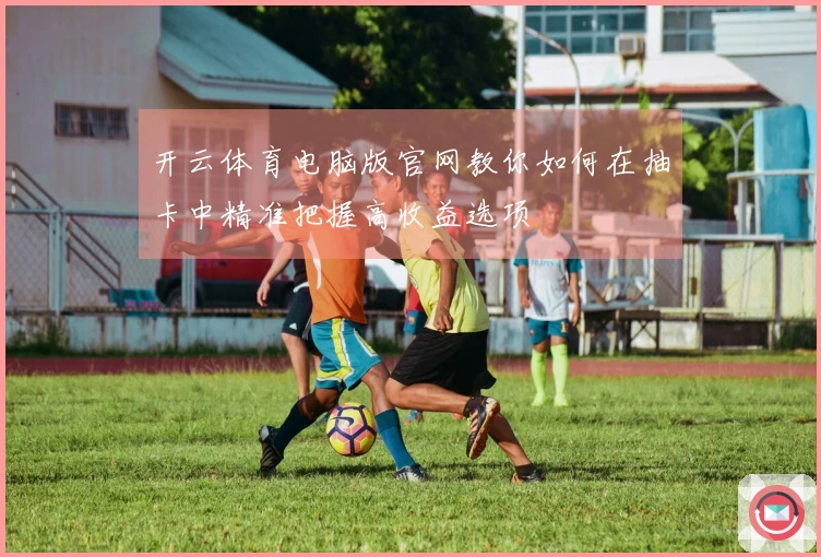 开云体育电脑版官网教你如何在抽卡中精准把握高收益选项