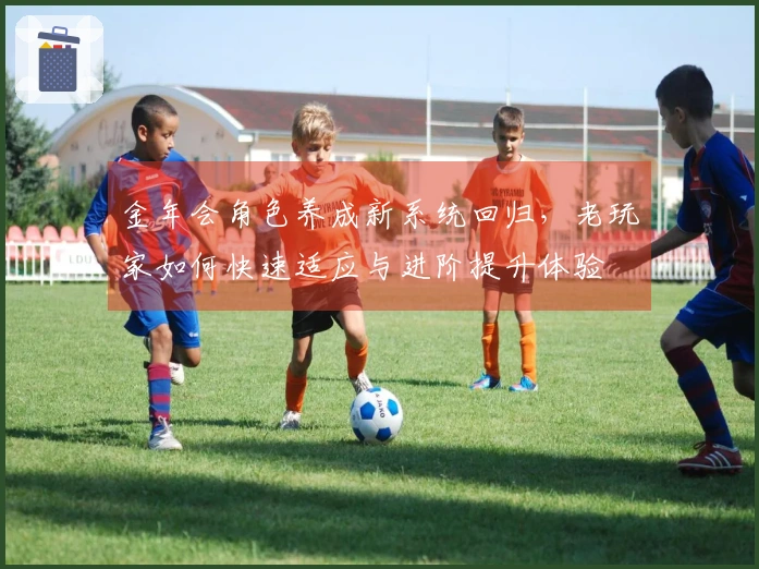 金年会角色养成新系统回归，老玩家如何快速适应与进阶提升体验