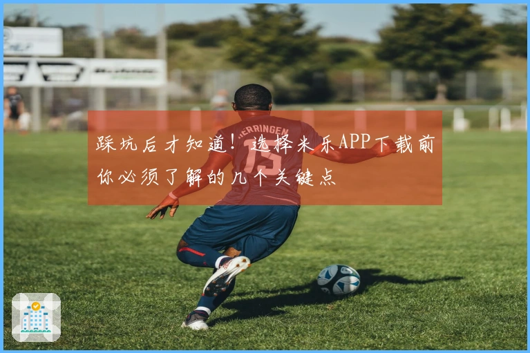 踩坑后才知道！选择米乐APP下载前你必须了解的几个关键点