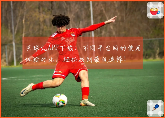 买球站APP下载：不同平台间的使用体验对比，轻松找到最佳选择！