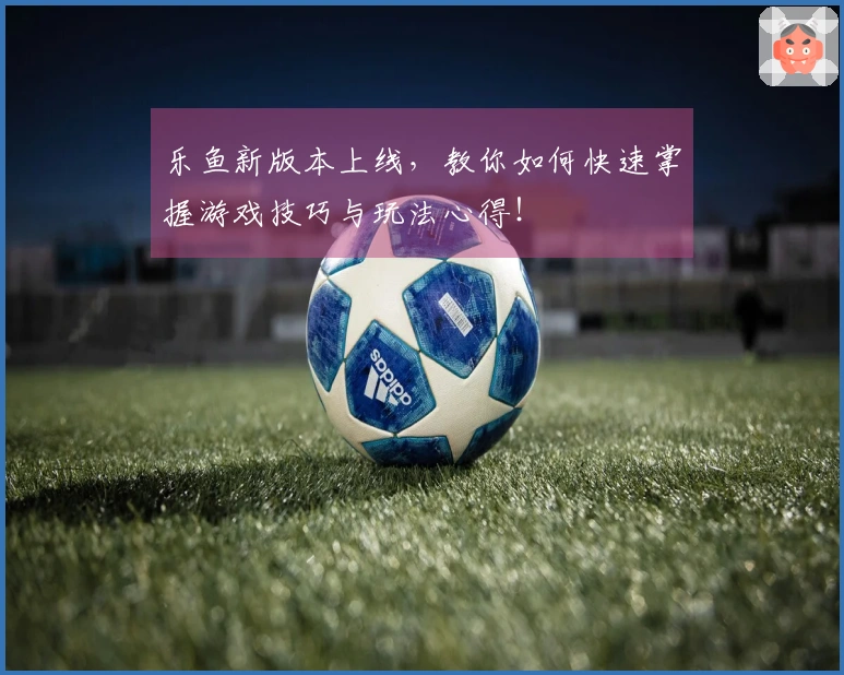 乐鱼新版本上线，教你如何快速掌握游戏技巧与玩法心得！