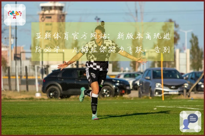 亚新体育官方网站：新版本高玩进阶必学，几招让你实力飞跃，告别低段位迷茫