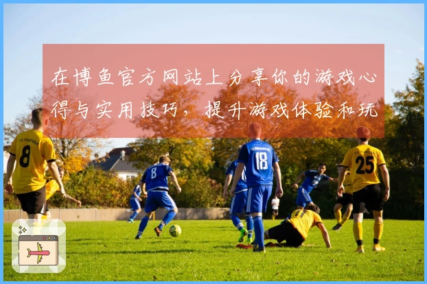 在博鱼官方网站上分享你的游戏心得与实用技巧，提升游戏体验和玩法策略